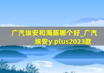 广汽埃安和海豚哪个好_广汽埃安y plus2023款